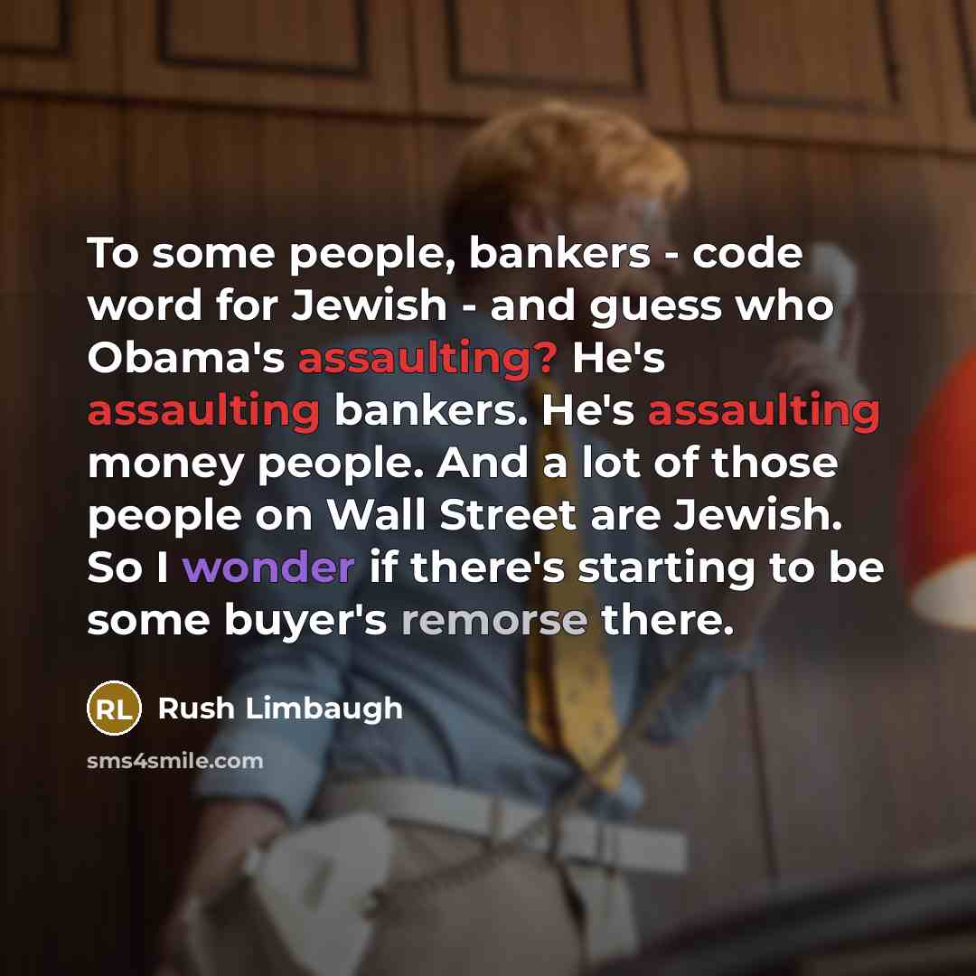 “To some people, bankers - code word for Jewish - and guess who Obama's assaulting? He's assaulting bankers. He's assaulting money people. And a lot of those people on Wall Street are Jewish. So I wonder if there's starting to be some buyer's remorse there.” quote by Rush Limbaugh