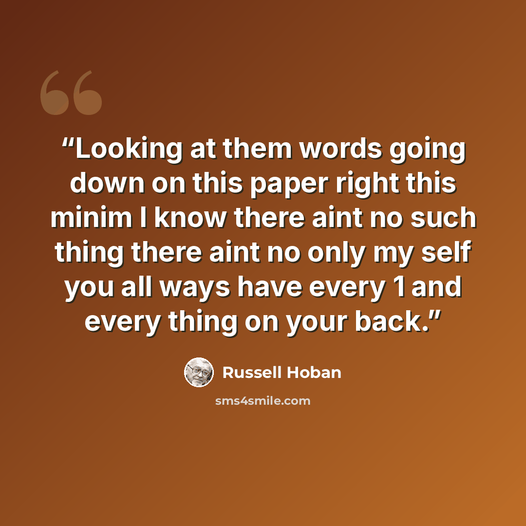 “Looking at them words going down on this paper right this minim I know there aint no such thing there aint no only my self you all ways have every 1 and every thing on your back.” quote by Russell Hoban