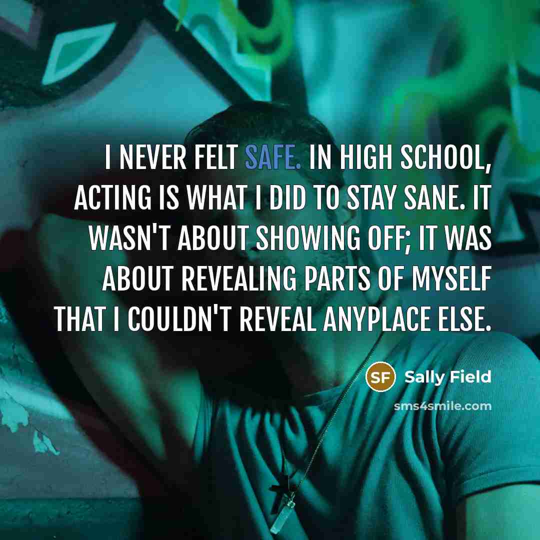 “I never felt safe. In high school, acting is what I did to stay sane. It wasn't about showing off; it was about revealing parts of myself that I couldn't reveal anyplace else.” quote by Sally Field