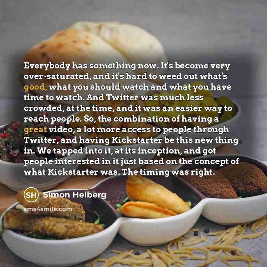 “Everybody has something now. It's become very over-saturated, and it's hard to weed out what's good, what you should watch and what you have time to watch. And Twitter was much less crowded, at the time, and it was an easier way to reach people. So, the combination of having a great video, a lot…” quote by Simon Helberg