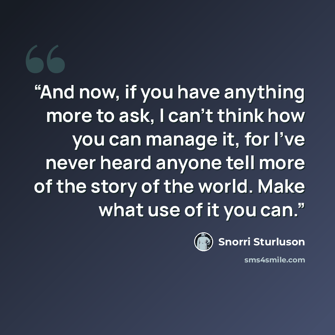 “And now, if you have anything more to ask, I can't think how you can manage it, for I've never heard anyone tell more of the story of the world. Make what use of it you can.” quote by Snorri Sturluson