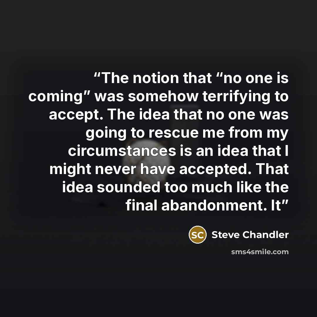 “The notion that “no one is coming” was somehow terrifying to accept. The idea that no one was going to rescue me from my circumstances is an idea that I might never have accepted. That idea sounded too much like the final abandonment. It” quote by Steve Chandler