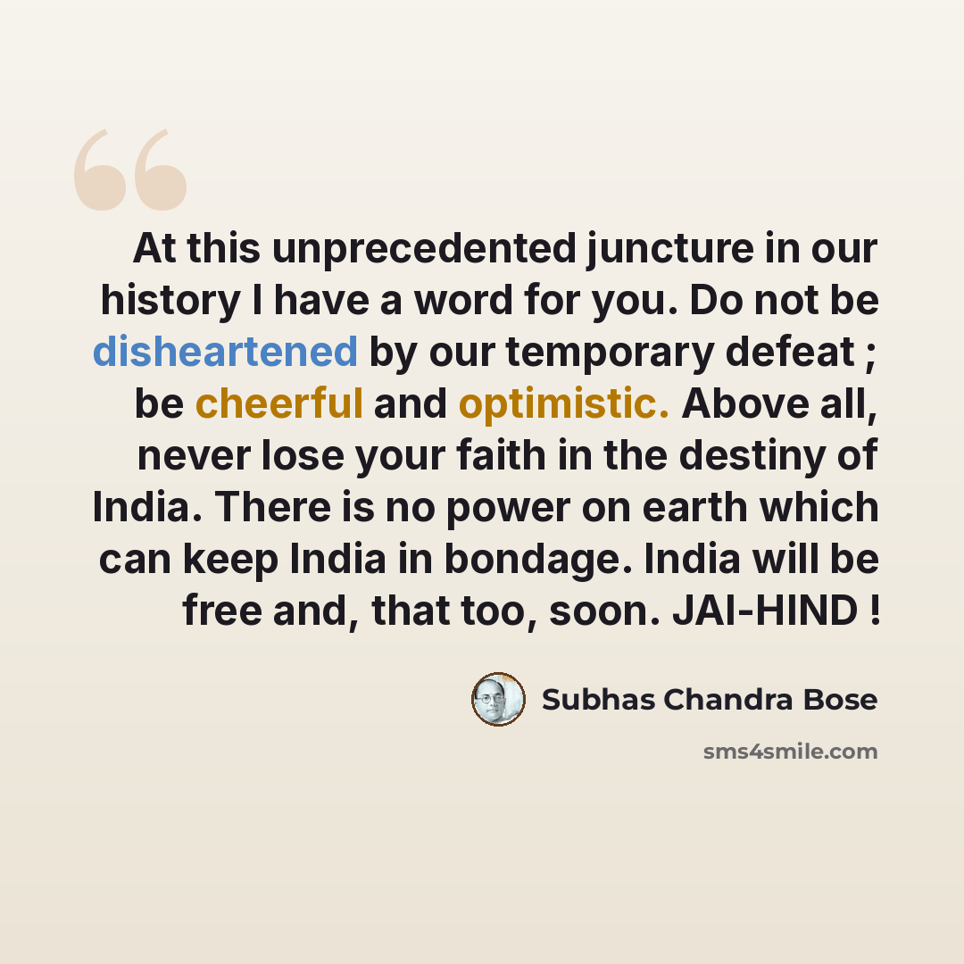 “At this unprecedented juncture in our history I have a word for you. Do not be disheartened by our temporary defeat ; be cheerful and optimistic. Above all, never lose your faith in the destiny of India. There is no power on earth which can keep India in bondage. India will be free and, that too…” quote by Subhas Chandra Bose