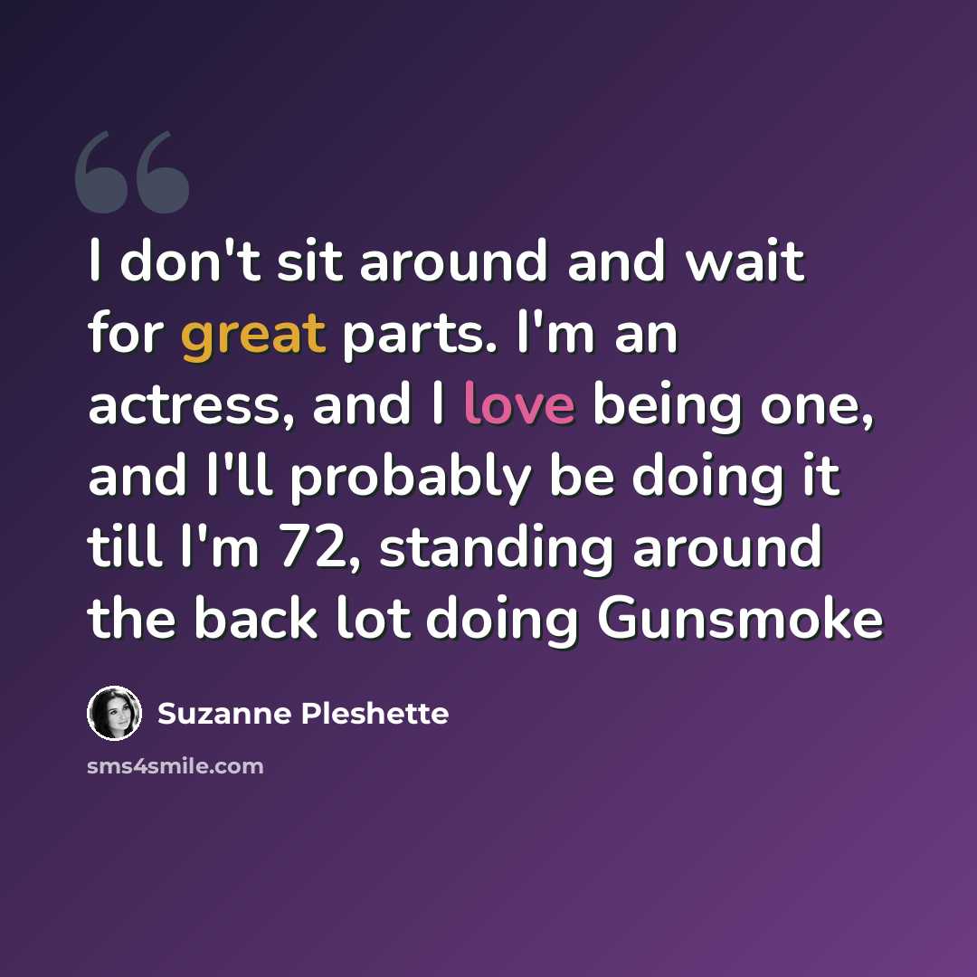 “I don't sit around and wait for great parts. I'm an actress, and I love being one, and I'll probably be doing it till I'm 72, standing around the back lot doing Gunsmoke” quote by Suzanne Pleshette