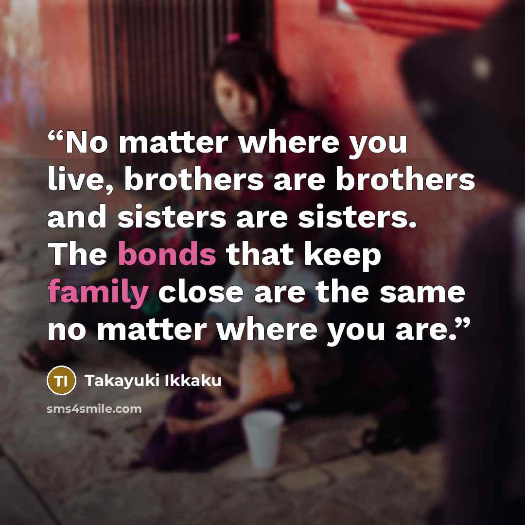 “No matter where you live, brothers are brothers and sisters are sisters. The bonds that keep family close are the same no matter where you are.” quote by Takayuki Ikkaku