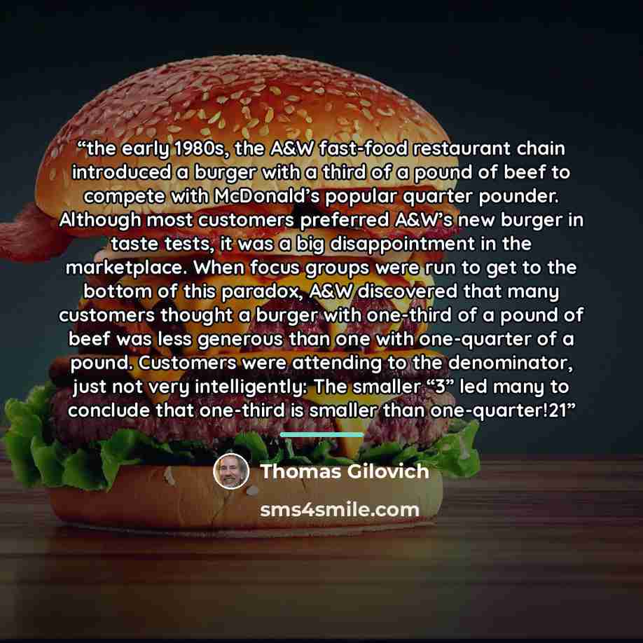 “the early 1980s, the A&W fast-food restaurant chain introduced a burger with a third of a pound of beef to compete with McDonald’s popular quarter pounder. Although most customers preferred A&W’s new burger in taste tests, it was a big disappointment in the marketplace. When focus groups were run…” quote by Thomas Gilovich