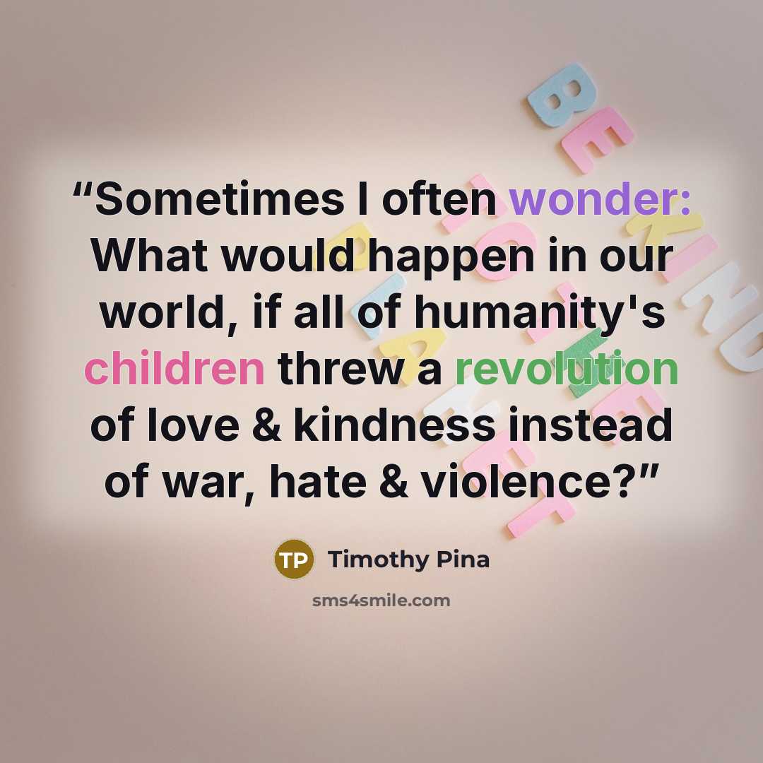 “Sometimes I often wonder: What would happen in our world, if all of humanity's children threw a revolution of love & kindness instead of war, hate & violence?” quote by Timothy Pina