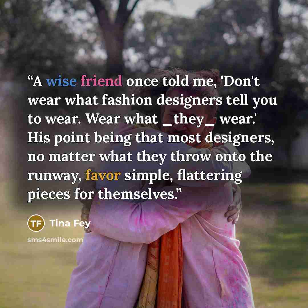 “A wise friend once told me, 'Don't wear what fashion designers tell you to wear. Wear what _they_ wear.' His point being that most designers, no matter what they throw onto the runway, favor simple, flattering pieces for themselves.” quote by Tina Fey