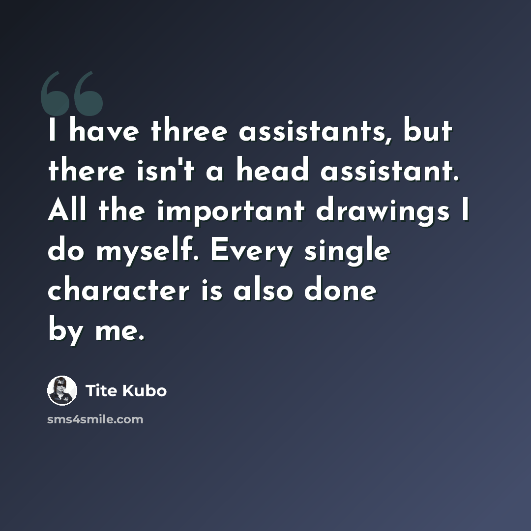 “I have three assistants, but there isn't a head assistant. All the important drawings I do myself. Every single character is also done by me.” quote by Tite Kubo