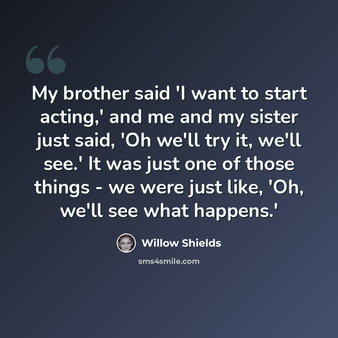 “My brother said 'I want to start acting,' and me and my sister just said, 'Oh we'll try it, we'll see.' It was just one of those things - we were just like, 'Oh, we'll see what happens.'” quote by Willow Shields