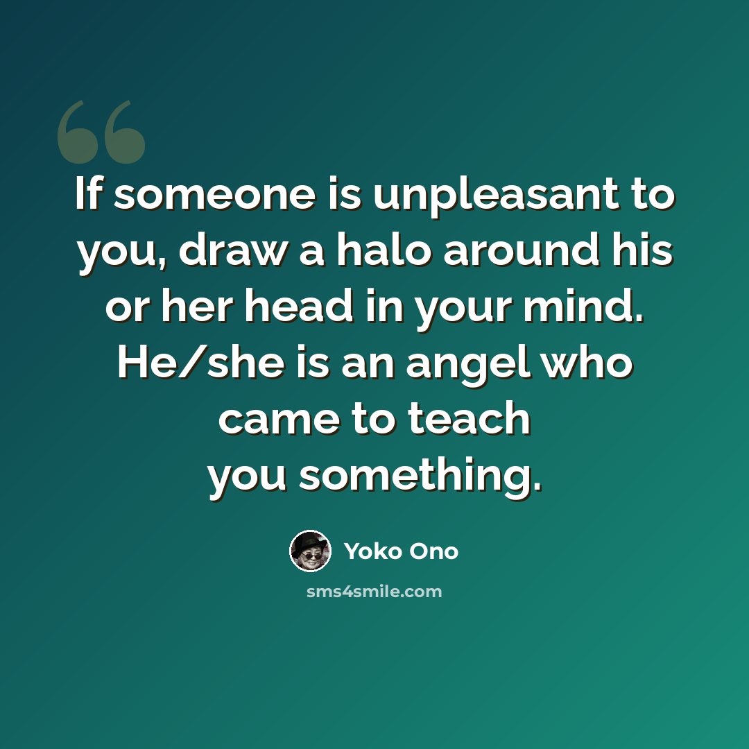 “If someone is unpleasant to you, draw a halo around his or her head in your mind. He/she is an angel who came to teach you something.” quote by Yoko Ono