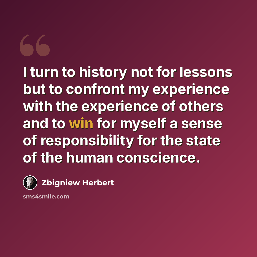 “I turn to history not for lessons but to confront my experience with the experience of others and to win for myself a sense of responsibility for the state of the human conscience.” quote by Zbigniew Herbert
