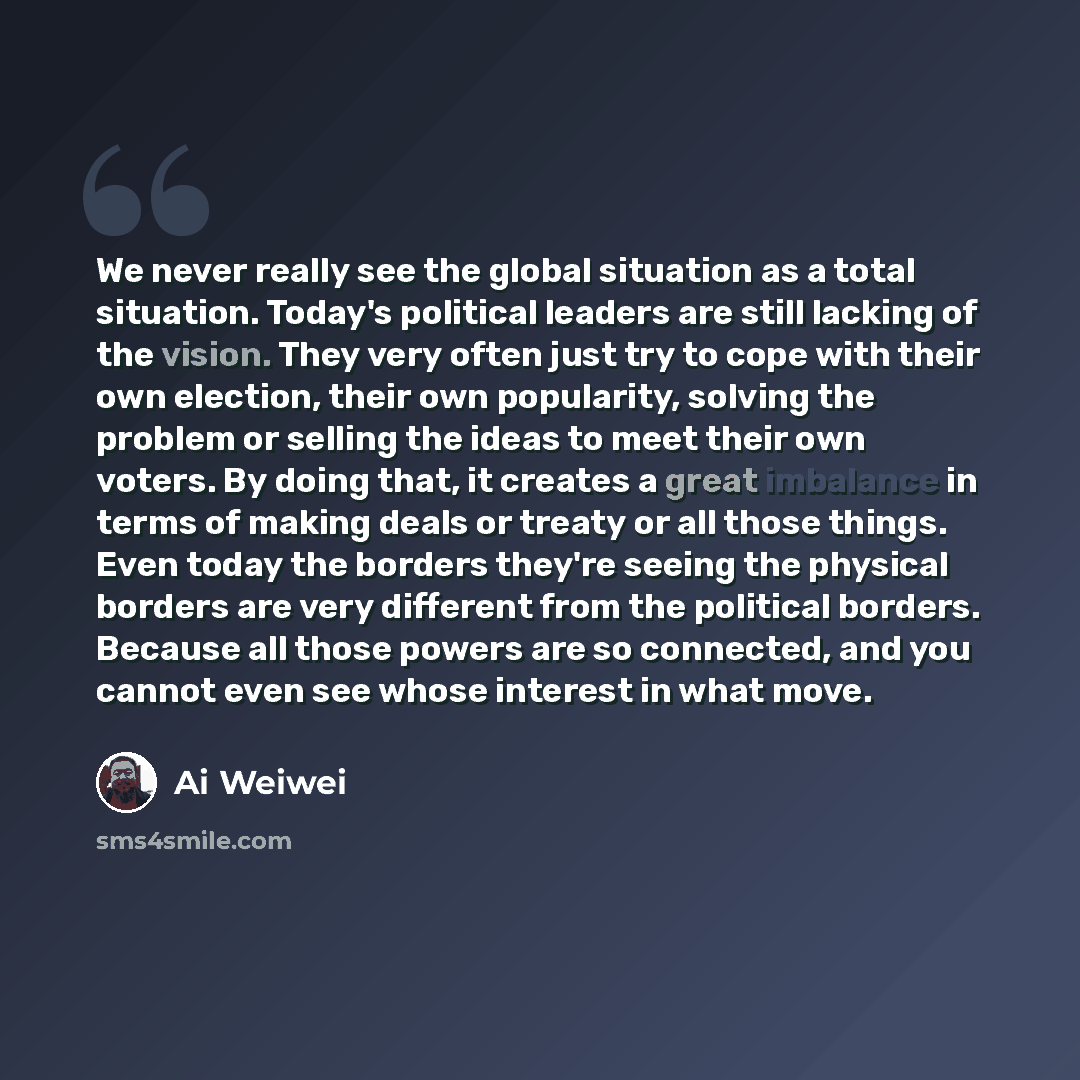 “We never really see the global situation as a total situation. Today's political leaders are still lacking of the vision. They very often just try to cope with their own election, their own popularity, solving the problem or selling the ideas to meet their own voters. By doing that, it creates a…” quote by Ai Weiwei