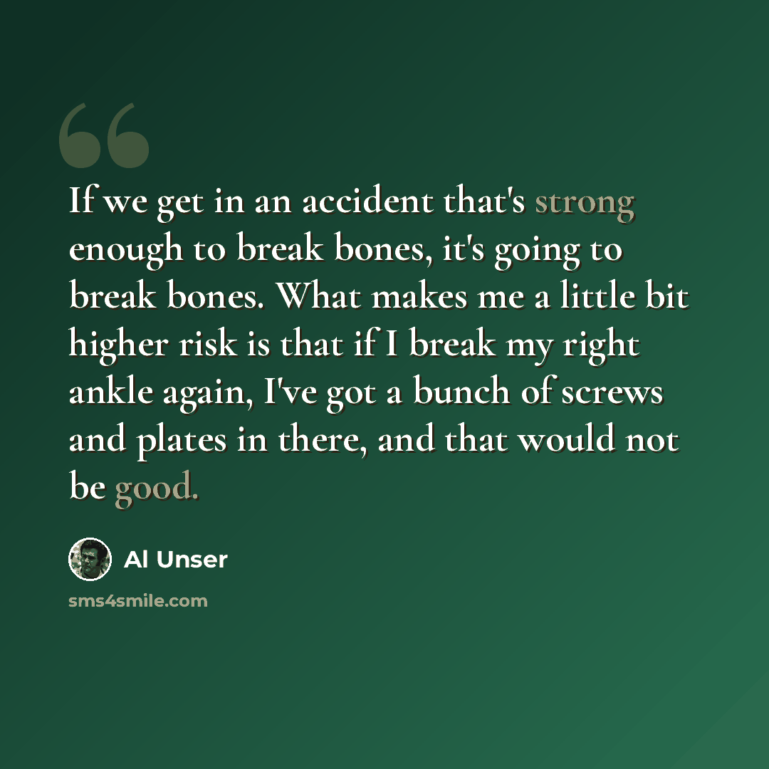 “If we get in an accident that's strong enough to break bones, it's going to break bones. What makes me a little bit higher risk is that if I break my right ankle again, I've got a bunch of screws and plates in there, and that would not be good.” quote by Al Unser