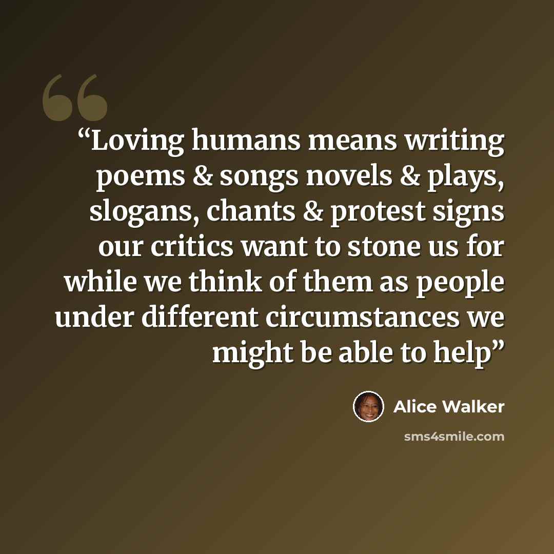 “Loving humans means writing poems & songs novels & plays, slogans, chants & protest signs our critics want to stone us for while we think of them as people under different circumstances we might be able to help” quote by Alice Walker
