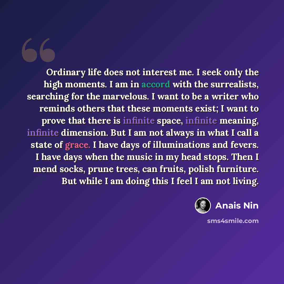 “Ordinary life does not interest me. I seek only the high moments. I am in accord with the surrealists, searching for the marvelous. I want to be a writer who reminds others that these moments exist; I want to prove that there is infinite space, infinite meaning, infinite dimension. But I am not…” quote by Anais Nin