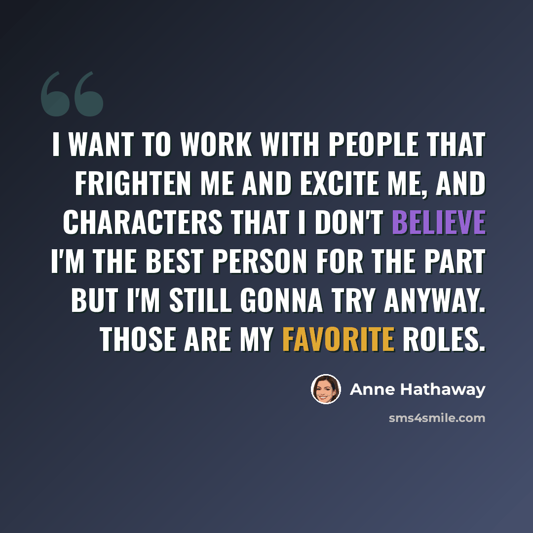 “I want to work with people that frighten me and excite me, and characters that I don't believe I'm the best person for the part but I'm still gonna try anyway. Those are my favorite roles.” quote by Anne Hathaway