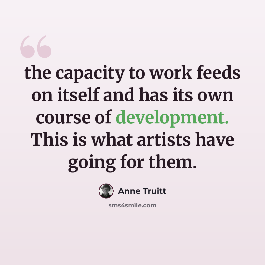“the capacity to work feeds on itself and has its own course of development. This is what artists have going for them.” quote by Anne Truitt