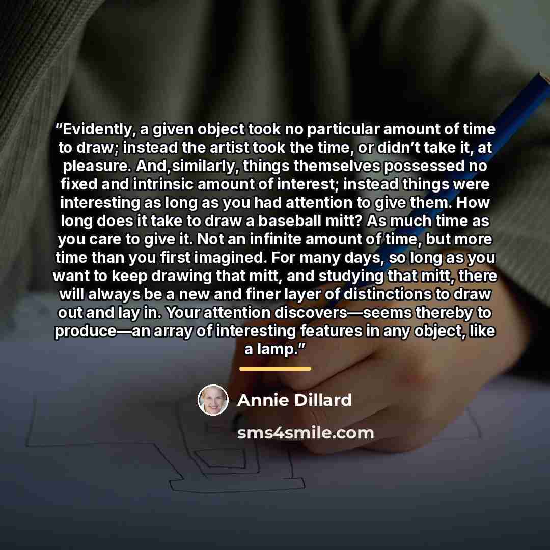 “Evidently, a given object took no particular amount of time to draw; instead the artist took the time, or didn’t take it, at pleasure. And,similarly, things themselves possessed no fixed and intrinsic amount of interest; instead things were interesting as long as you had attention to give them…” quote by Annie Dillard