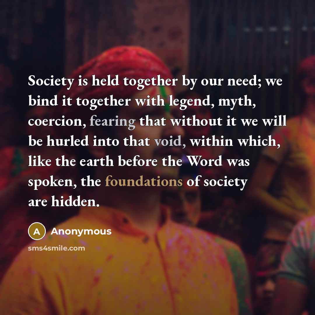 “Society is held together by our need; we bind it together with legend, myth, coercion, fearing that without it we will be hurled into that void, within which, like the earth before the Word was spoken, the foundations of society are hidden.” quote by Anonymous