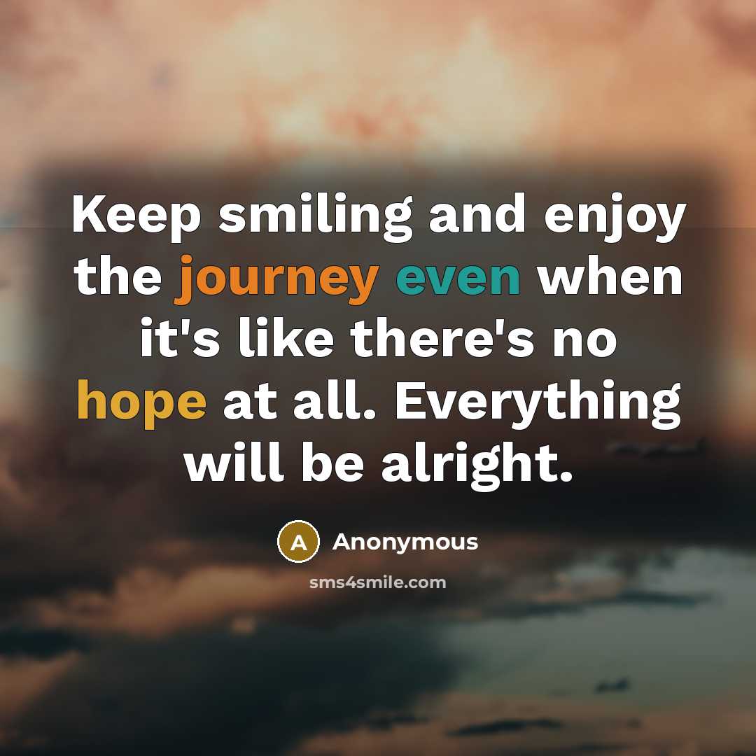 “Keep smiling and enjoy the journey even when it's like there's no hope at all. Everything will be alright.” quote by Anonymous
