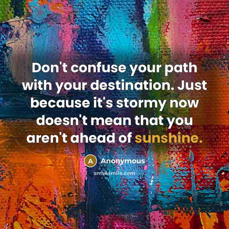 “Don't confuse your path with your destination. Just because it's stormy now doesn't mean that you aren't ahead of sunshine.” quote by Anonymous