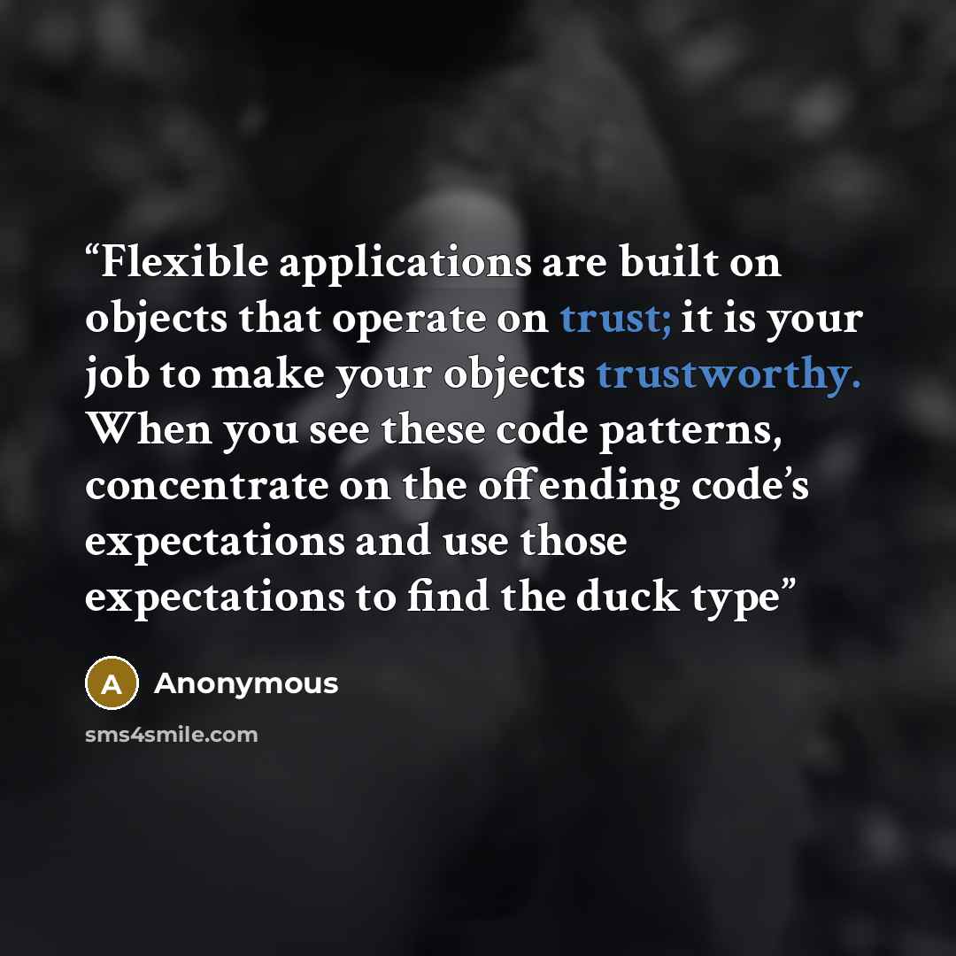 “Flexible applications are built on objects that operate on trust; it is your job to make your objects trustworthy. When you see these code patterns, concentrate on the offending code’s expectations and use those expectations to find the duck type” quote by Anonymous