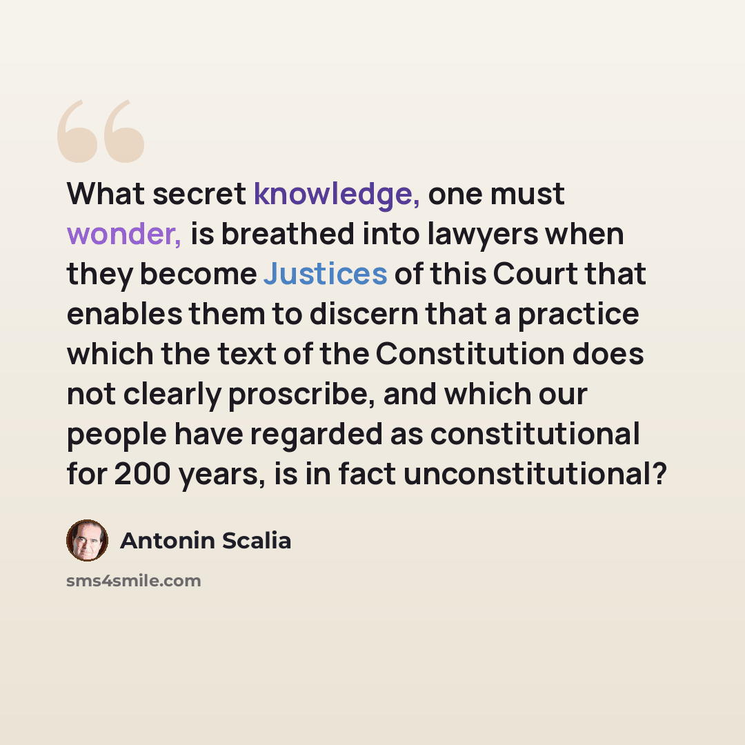 “What secret knowledge, one must wonder, is breathed into lawyers when they become Justices of this Court that enables them to discern that a practice which the text of the Constitution does not clearly proscribe, and which our people have regarded as constitutional for 200 years, is in fact…” quote by Antonin Scalia
