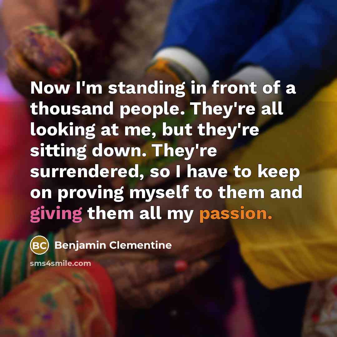 “Now I'm standing in front of a thousand people. They're all looking at me, but they're sitting down. They're surrendered, so I have to keep on proving myself to them and giving them all my passion.” quote by Benjamin Clementine