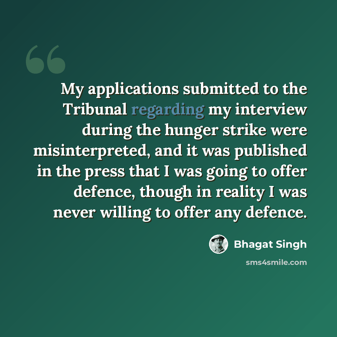 “My applications submitted to the Tribunal regarding my interview during the hunger strike were misinterpreted, and it was published in the press that I was going to offer defence, though in reality I was never willing to offer any defence.” quote by Bhagat Singh