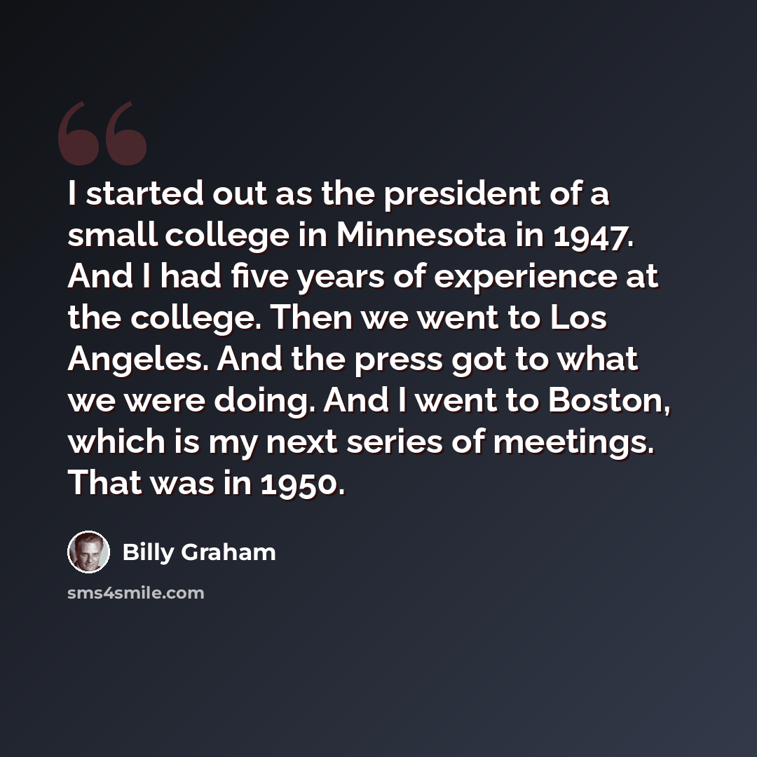 “I started out as the president of a small college in Minnesota in 1947. And I had five years of experience at the college. Then we went to Los Angeles. And the press got to what we were doing. And I went to Boston, which is my next series of meetings. That was in 1950.” quote by Billy Graham
