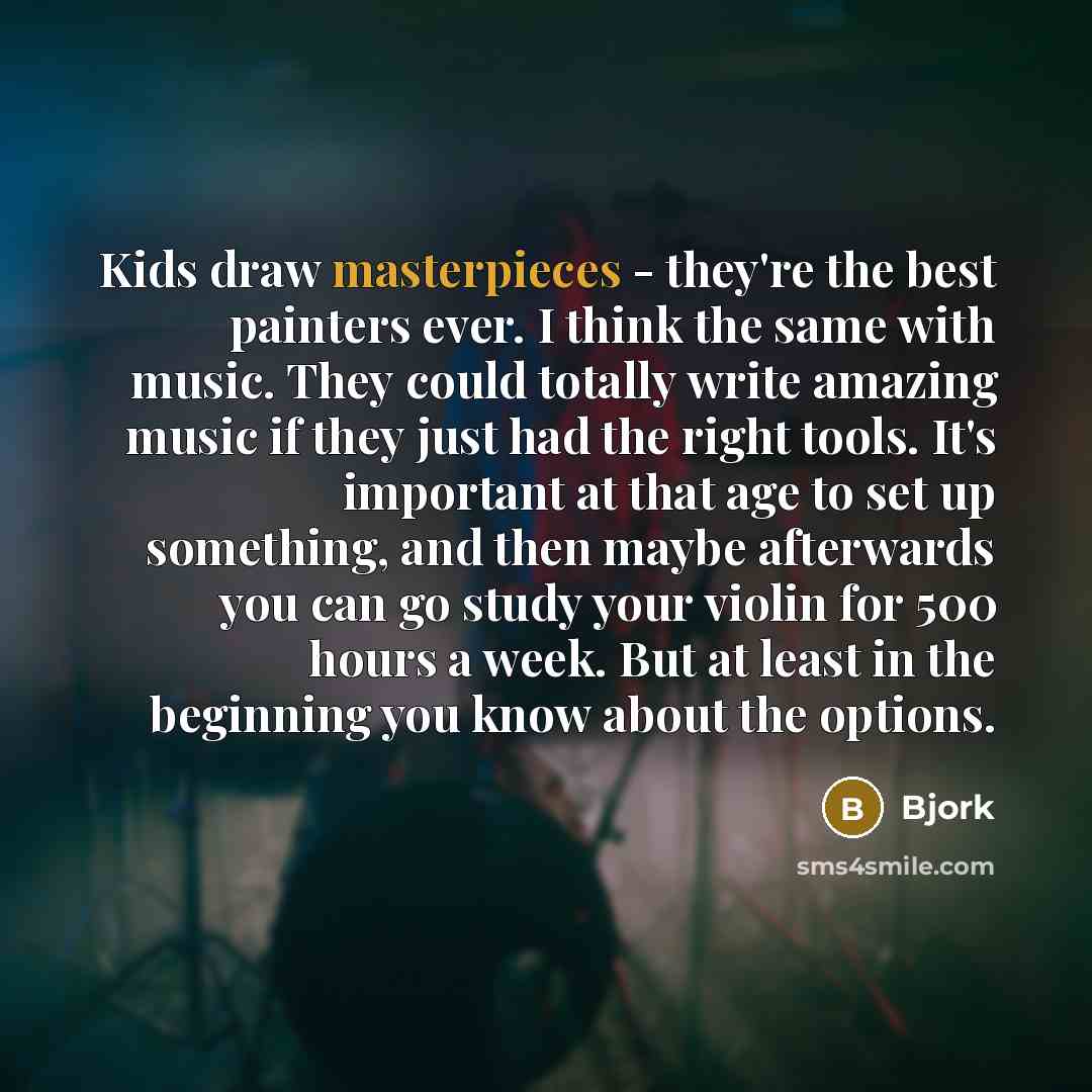 “Kids draw masterpieces - they're the best painters ever. I think the same with music. They could totally write amazing music if they just had the right tools. It's important at that age to set up something, and then maybe afterwards you can go study your violin for 500 hours a week. But at least…” quote by Bjork