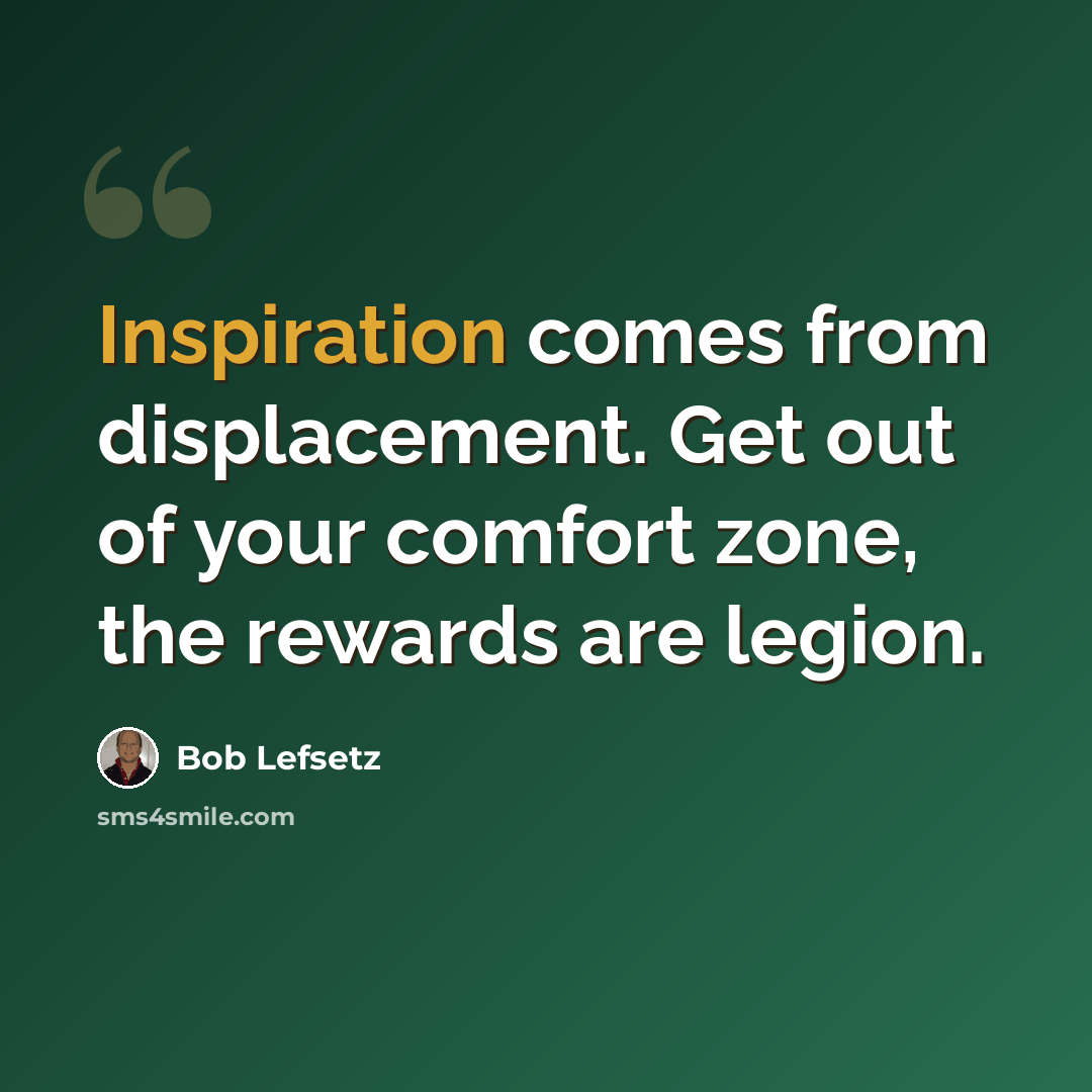 “Inspiration comes from displacement. Get out of your comfort zone, the rewards are legion.” quote by Bob Lefsetz