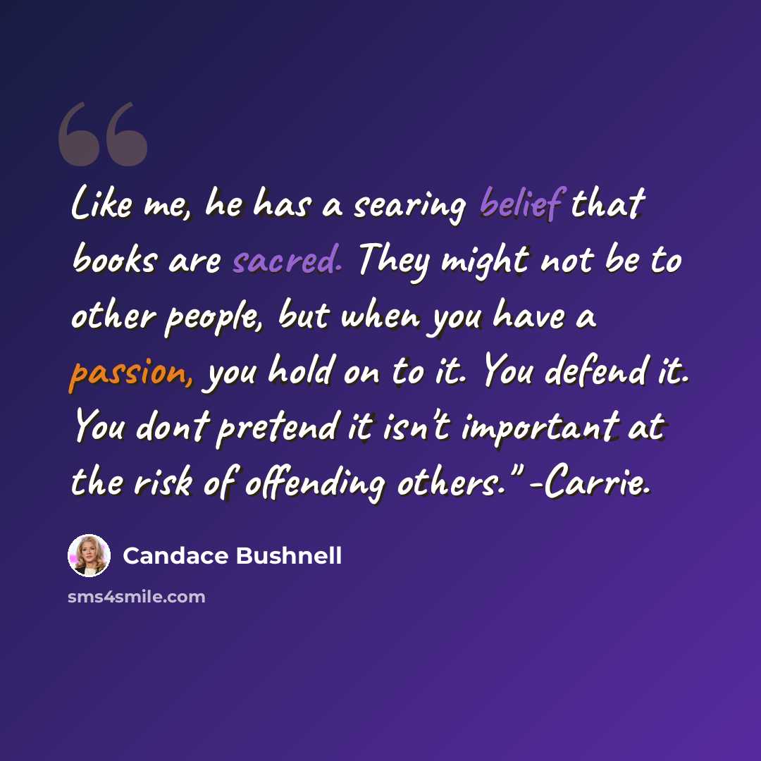 “Like me, he has a searing belief that books are sacred. They might not be to other people, but when you have a passion, you hold on to it. You defend it. You dont pretend it isn't important at the risk of offending others." -Carrie.” quote by Candace Bushnell