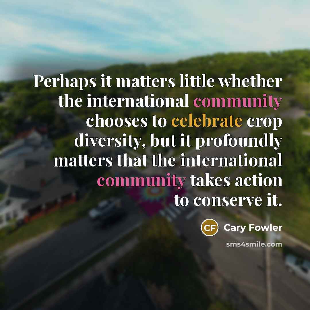 “Perhaps it matters little whether the international community chooses to celebrate crop diversity, but it profoundly matters that the international community takes action to conserve it.” quote by Cary Fowler