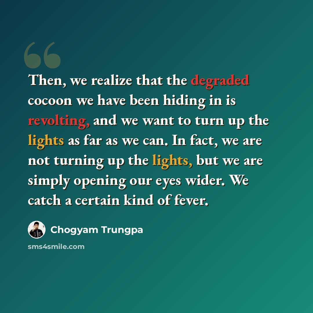“Then, we realize that the degraded cocoon we have been hiding in is revolting, and we want to turn up the lights as far as we can. In fact, we are not turning up the lights, but we are simply opening our eyes wider. We catch a certain kind of fever.” quote by Chogyam Trungpa