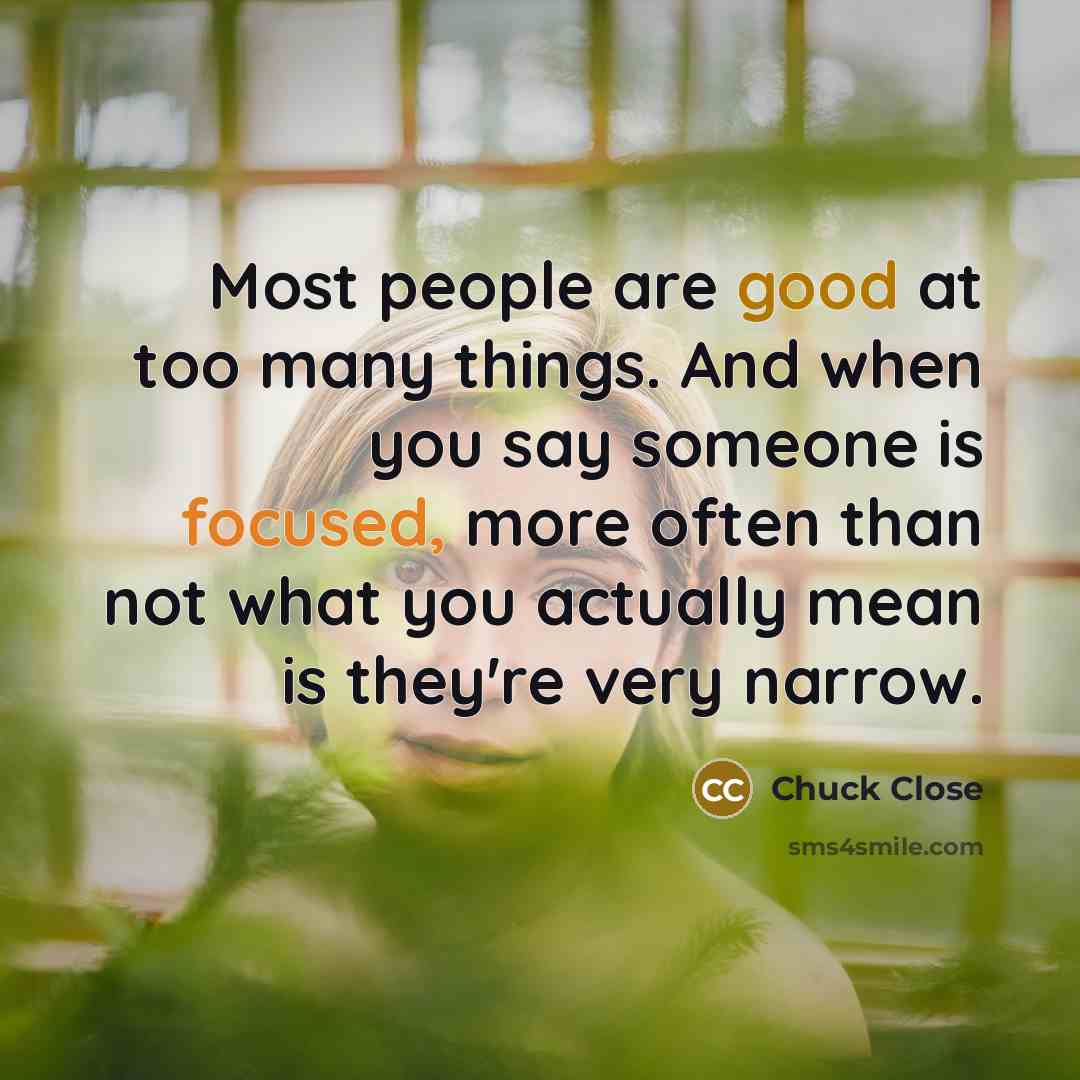 “Most people are good at too many things. And when you say someone is focused, more often than not what you actually mean is they're very narrow.” quote by Chuck Close