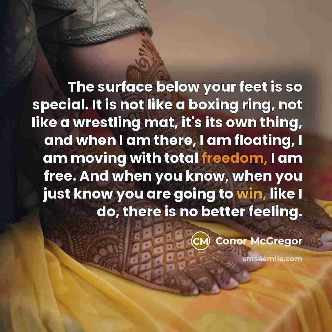 “The surface below your feet is so special. It is not like a boxing ring, not like a wrestling mat, it's its own thing, and when I am there, I am floating, I am moving with total freedom, I am free. And when you know, when you just know you are going to win, like I do, there is no better feeling.” quote by Conor McGregor