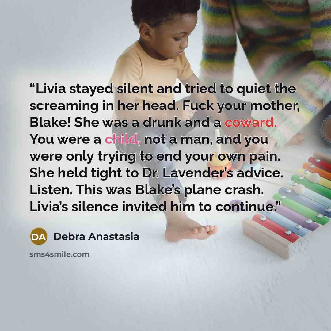 “Livia stayed silent and tried to quiet the screaming in her head. Fuck your mother, Blake! She was a drunk and a coward. You were a child, not a man, and you were only trying to end your own pain. She held tight to Dr. Lavender’s advice. Listen. This was Blake’s plane crash. Livia’s silence…” quote by Debra Anastasia