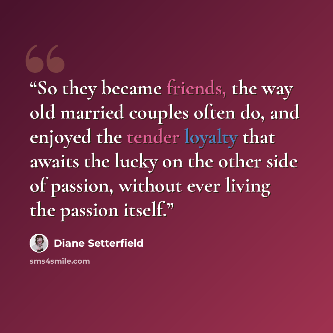 “So they became friends, the way old married couples often do, and enjoyed the tender loyalty that awaits the lucky on the other side of passion, without ever living the passion itself.” quote by Diane Setterfield