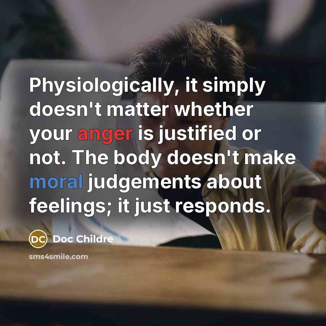 “Physiologically, it simply doesn't matter whether your anger is justified or not. The body doesn't make moral judgements about feelings; it just responds.” quote by Doc Childre