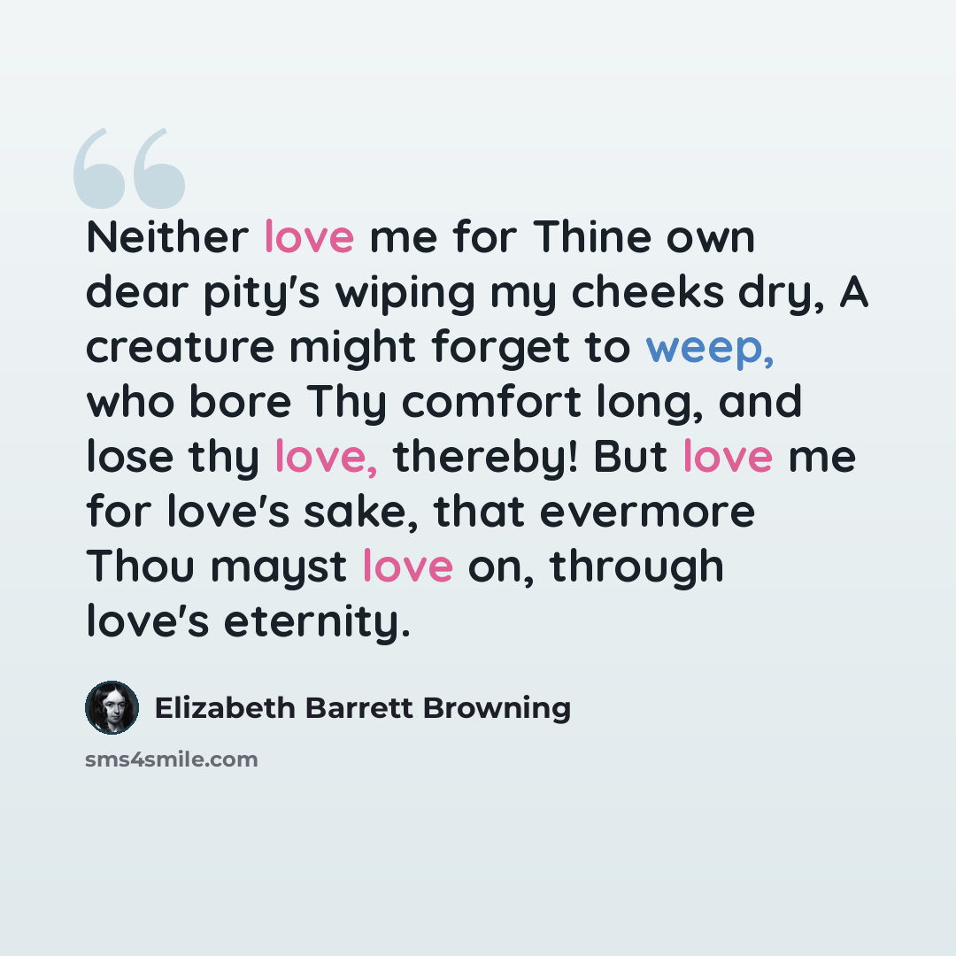 “Neither love me for Thine own dear pity's wiping my cheeks dry, A creature might forget to weep, who bore Thy comfort long, and lose thy love, thereby! But love me for love's sake, that evermore Thou mayst love on, through love's eternity.” quote by Elizabeth Barrett Browning