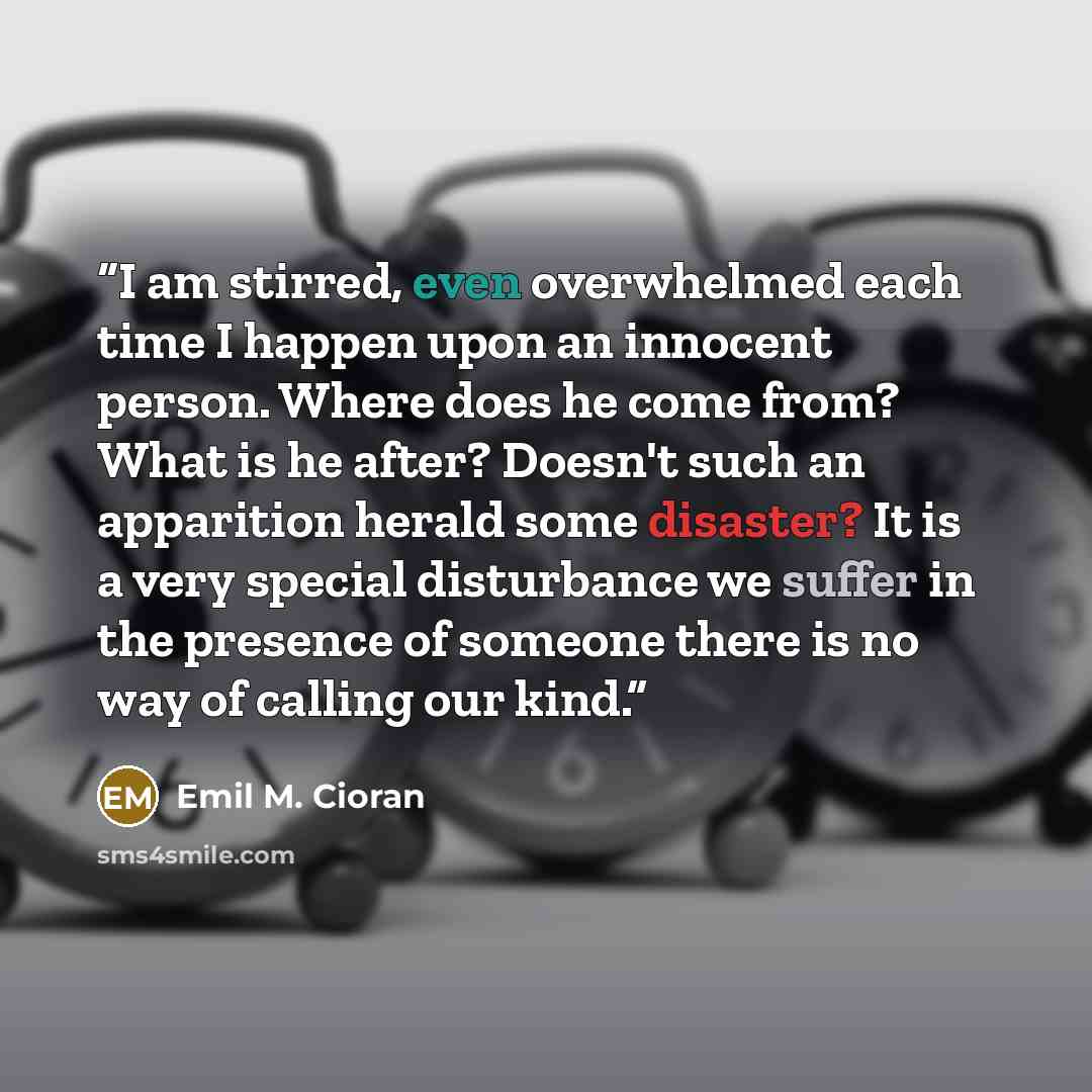 “I am stirred, even overwhelmed each time I happen upon an innocent person. Where does he come from? What is he after? Doesn't such an apparition herald some disaster? It is a very special disturbance we suffer in the presence of someone there is no way of calling our kind.” quote by Emil M. Cioran