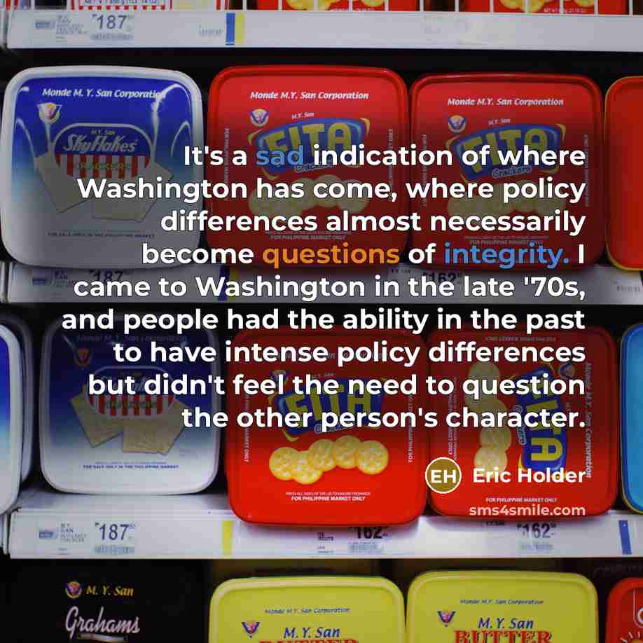 “It's a sad indication of where Washington has come, where policy differences almost necessarily become questions of integrity. I came to Washington in the late '70s, and people had the ability in the past to have intense policy differences but didn't feel the need to question the other person's…” quote by Eric Holder