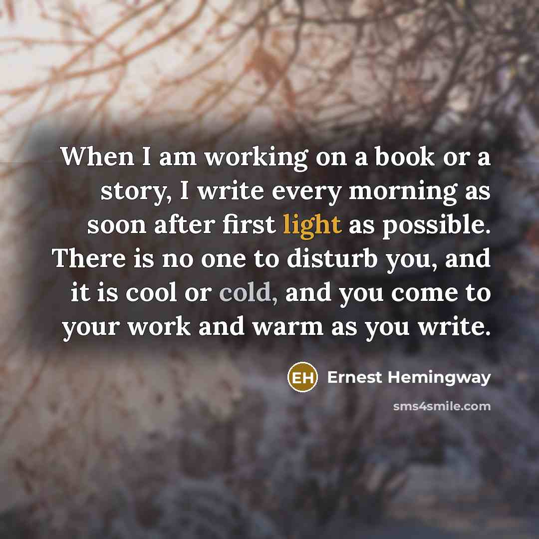 “When I am working on a book or a story, I write every morning as soon after first light as possible. There is no one to disturb you, and it is cool or cold, and you come to your work and warm as you write.” quote by Ernest Hemingway