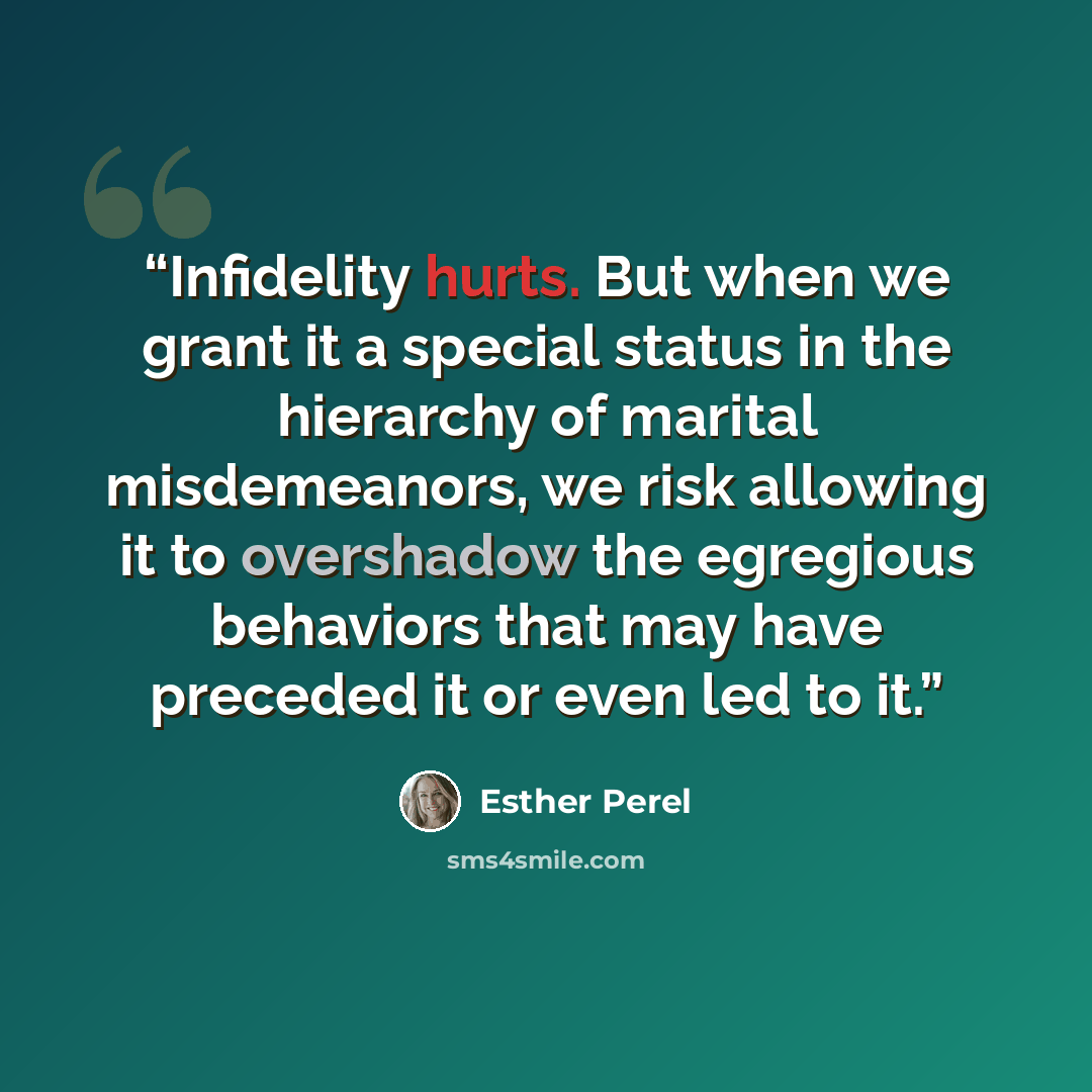 “Infidelity hurts. But when we grant it a special status in the hierarchy of marital misdemeanors, we risk allowing it to overshadow the egregious behaviors that may have preceded it or even led to it.” quote by Esther Perel