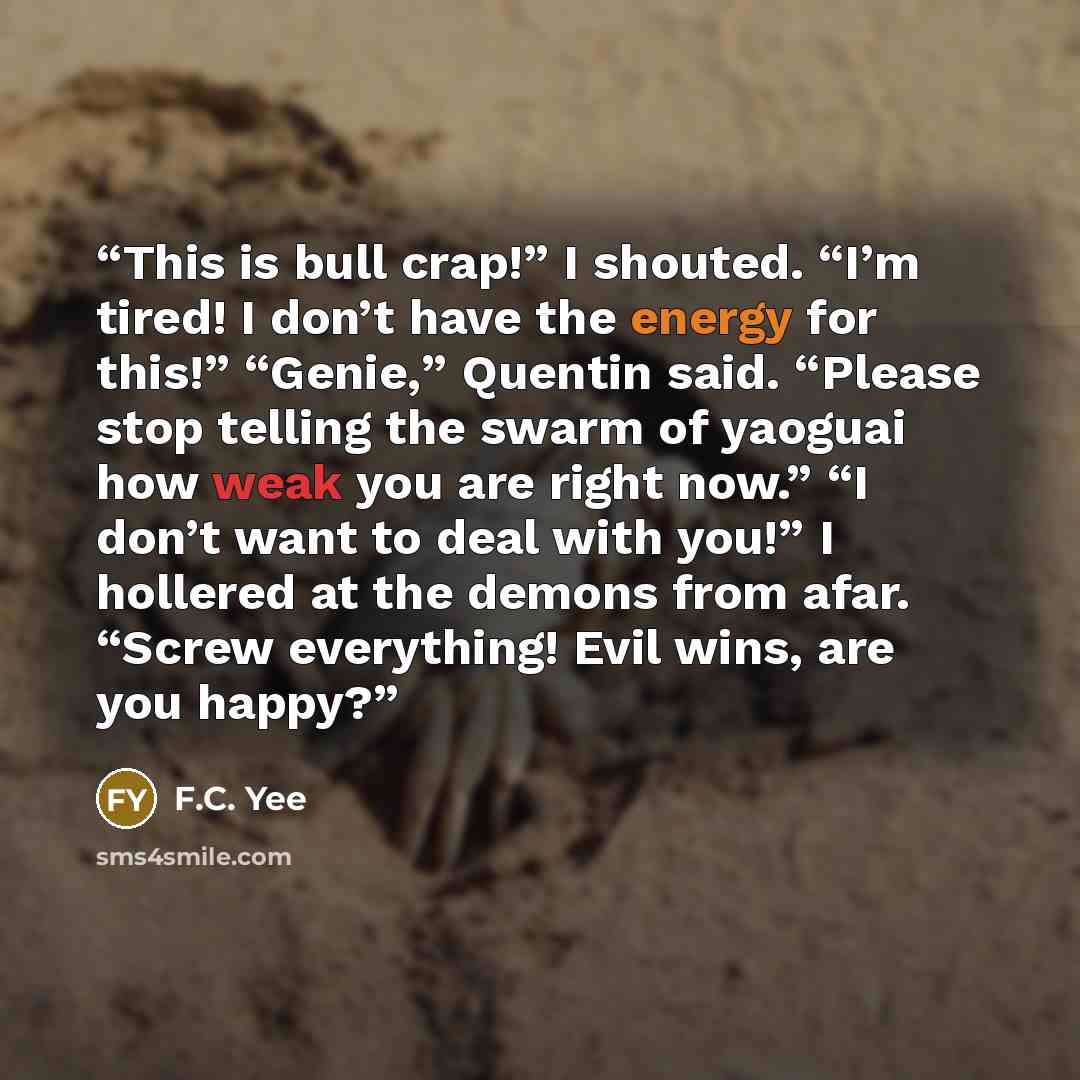 “This is bull crap!” I shouted. “I’m tired! I don’t have the energy for this!” “Genie,” Quentin said. “Please stop telling the swarm of yaoguai how weak you are right now.” “I don’t want to deal with you!” I hollered at the demons from afar. “Screw everything! Evil wins, are you happy?” quote by F.C. Yee