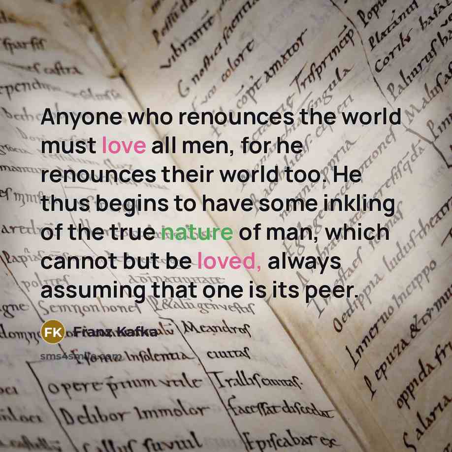 “Anyone who renounces the world must love all men, for he renounces their world too. He thus begins to have some inkling of the true nature of man, which cannot but be loved, always assuming that one is its peer.” quote by Franz Kafka