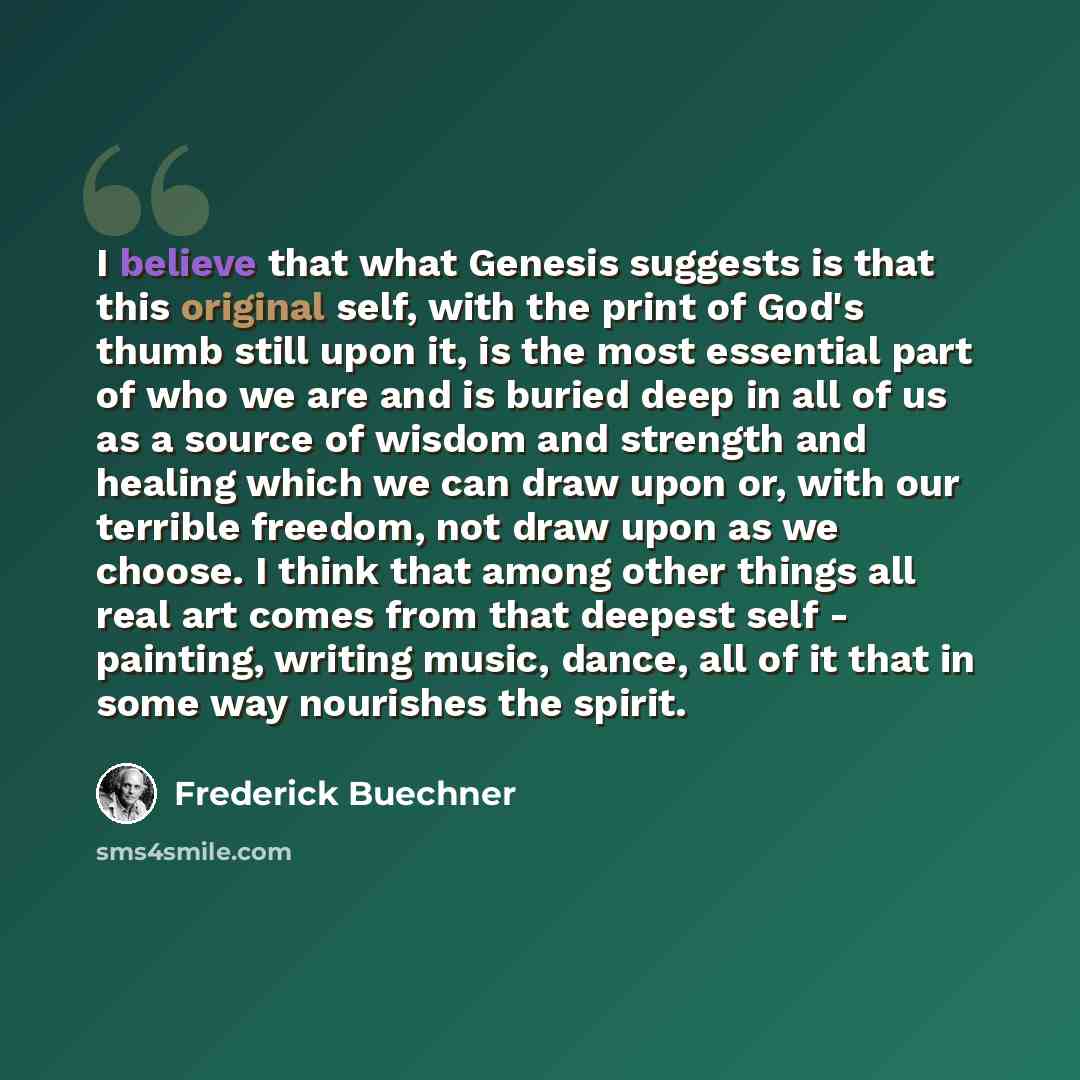 “I believe that what Genesis suggests is that this original self, with the print of God's thumb still upon it, is the most essential part of who we are and is buried deep in all of us as a source of wisdom and strength and healing which we can draw upon or, with our terrible freedom, not draw upon…” quote by Frederick Buechner