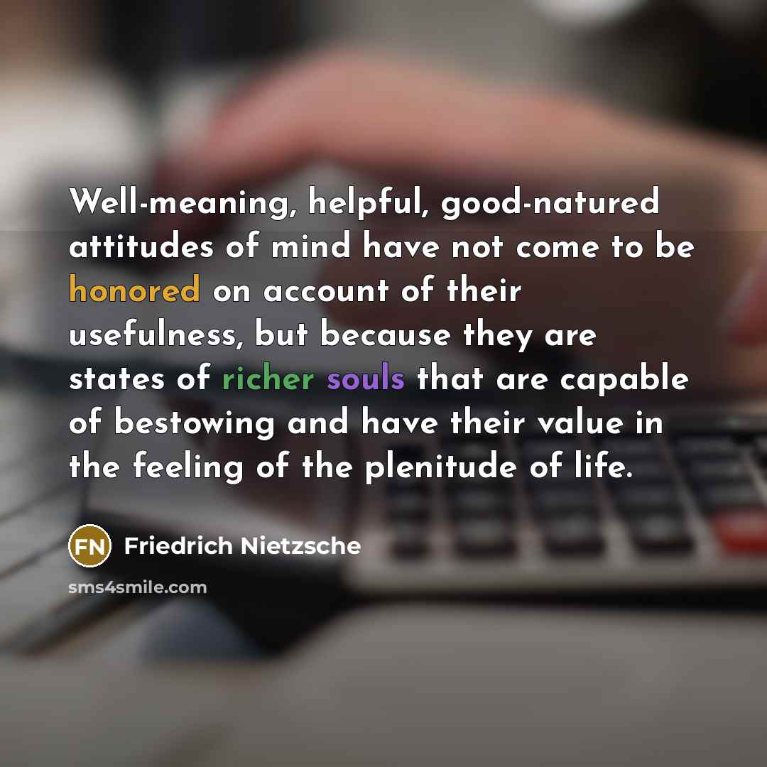 “Well-meaning, helpful, good-natured attitudes of mind have not come to be honored on account of their usefulness, but because they are states of richer souls that are capable of bestowing and have their value in the feeling of the plenitude of life.” quote by Friedrich Nietzsche